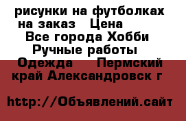 рисунки на футболках на заказ › Цена ­ 600 - Все города Хобби. Ручные работы » Одежда   . Пермский край,Александровск г.